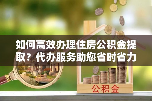 新园如何高效办理住房公积金提取？代办服务助您省时省力