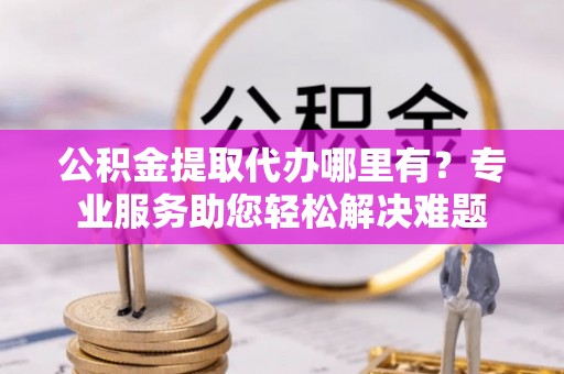 新园公积金提取代办哪里有？专业服务助您轻松解决难题