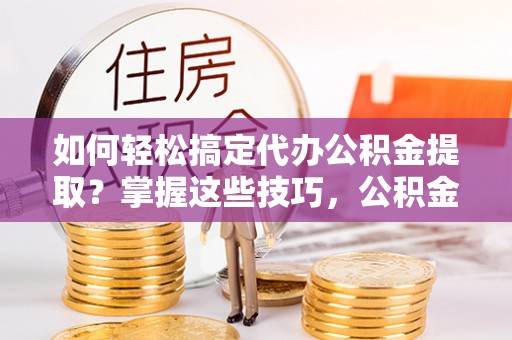 新园如何轻松搞定代办公积金提取？掌握这些技巧，公积金到手不是梦！
