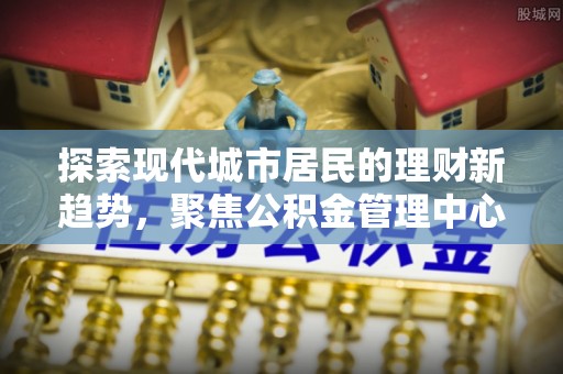 新园探索现代城市居民的理财新趋势，聚焦公积金管理中心的服务创新