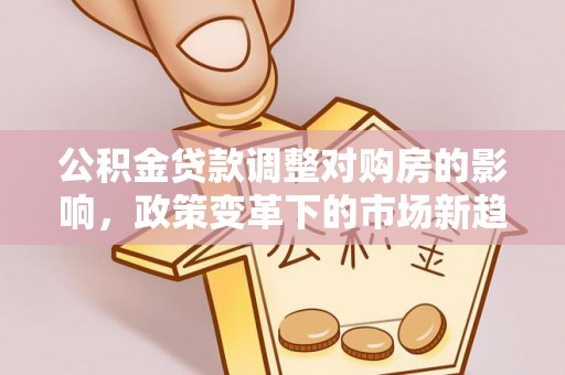 新园公积金贷款调整对购房的影响，政策变革下的市场新趋势