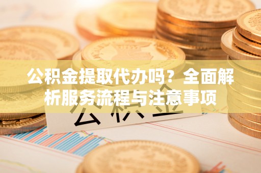 新园公积金提取代办吗？全面解析服务流程与注意事项
