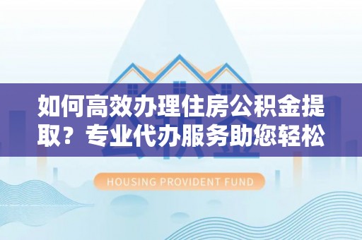 新园如何高效办理住房公积金提取？专业代办服务助您轻松搞定
