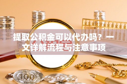 新园提取公积金可以代办吗？一文详解流程与注意事项