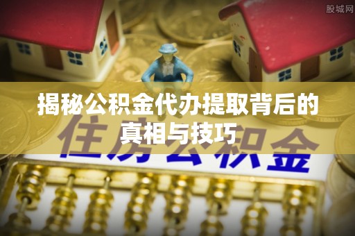 新园揭秘公积金代办提取背后的真相与技巧