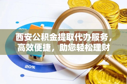 新园西安公积金提取代办服务，高效便捷，助您轻松理财