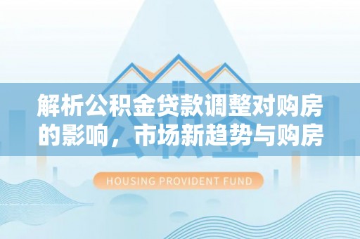 新园解析公积金贷款调整对购房的影响，市场新趋势与购房者策略
