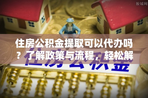 新园住房公积金提取可以代办吗？了解政策与流程，轻松解决疑问