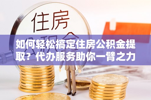 新园如何轻松搞定住房公积金提取？代办服务助你一臂之力