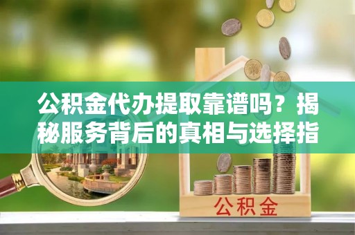 新园公积金代办提取靠谱吗？揭秘服务背后的真相与选择指南