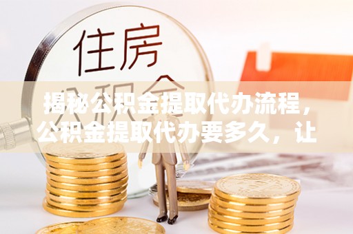 新园揭秘公积金提取代办流程，公积金提取代办要多久，让你心中有数