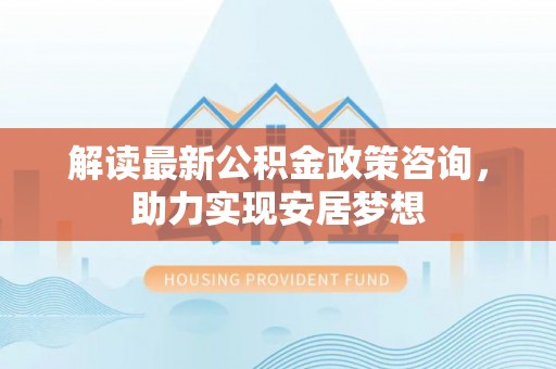 新园解读最新公积金政策咨询，助力实现安居梦想