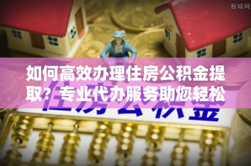新园如何高效办理住房公积金提取？专业代办服务助您轻松解决难题