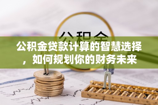新园公积金贷款计算的智慧选择，如何规划你的财务未来