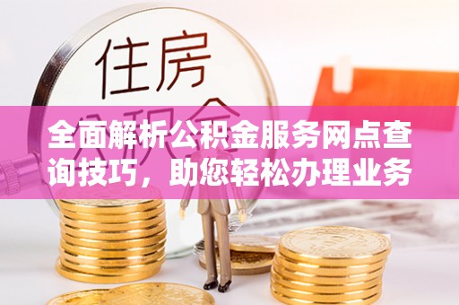 新园全面解析公积金服务网点查询技巧，助您轻松办理业务