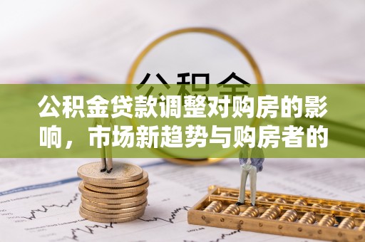 新园公积金贷款调整对购房的影响，市场新趋势与购房者的选择