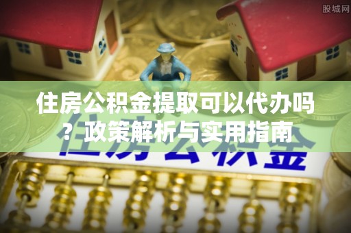 新园住房公积金提取可以代办吗？政策解析与实用指南