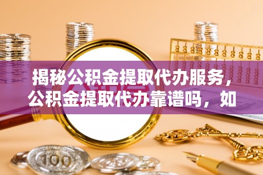 新园揭秘公积金提取代办服务，公积金提取代办靠谱吗，如何选择放心渠道？
