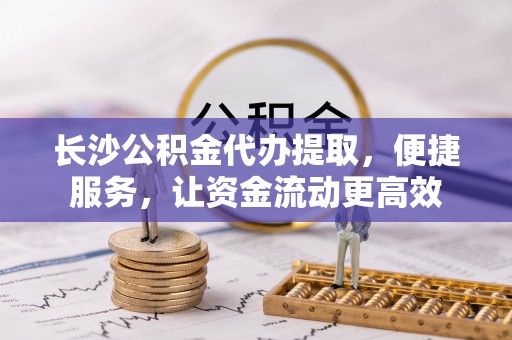 新园长沙公积金代办提取，便捷服务，让资金流动更高效