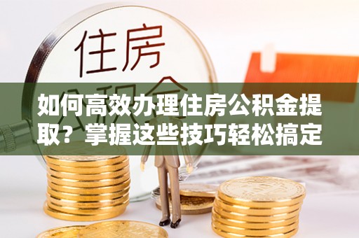 新园如何高效办理住房公积金提取？掌握这些技巧轻松搞定