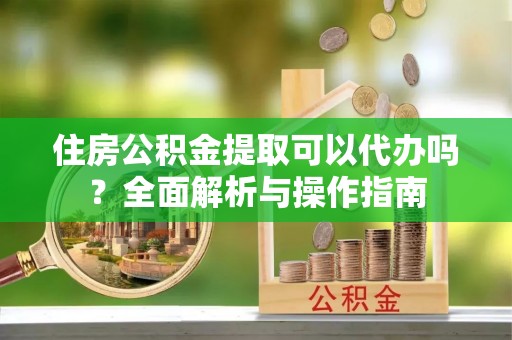 新园住房公积金提取可以代办吗？全面解析与操作指南